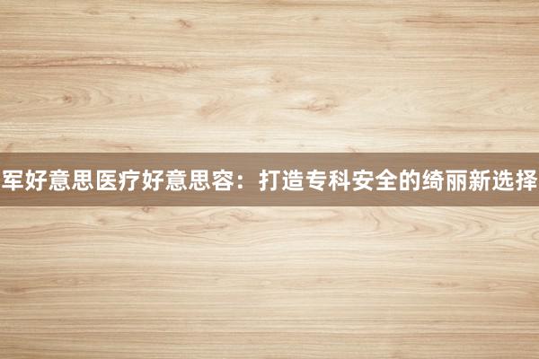 军好意思医疗好意思容：打造专科安全的绮丽新选择